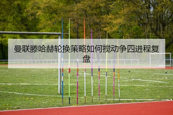 曼联滕哈赫轮换策略如何搅动争四进程复盘
